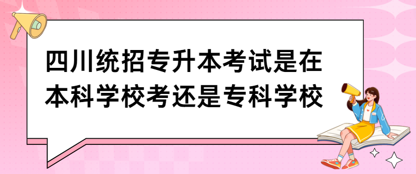 四川统招专升本考试是在本科学校考还是专科学校(图1)