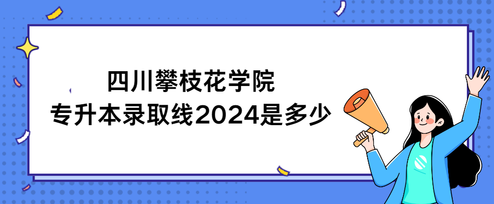 四川攀枝花学院专升本录取线2024是多少(图1)